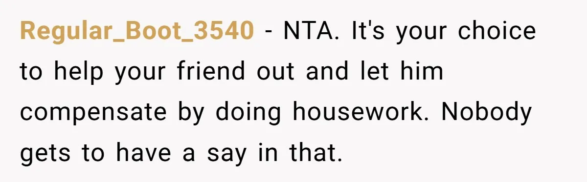 Regular_Boot_3540 − NTA. It's your choice to help your friend out and let him compensate by doing housework. Nobody gets to have a say in that.