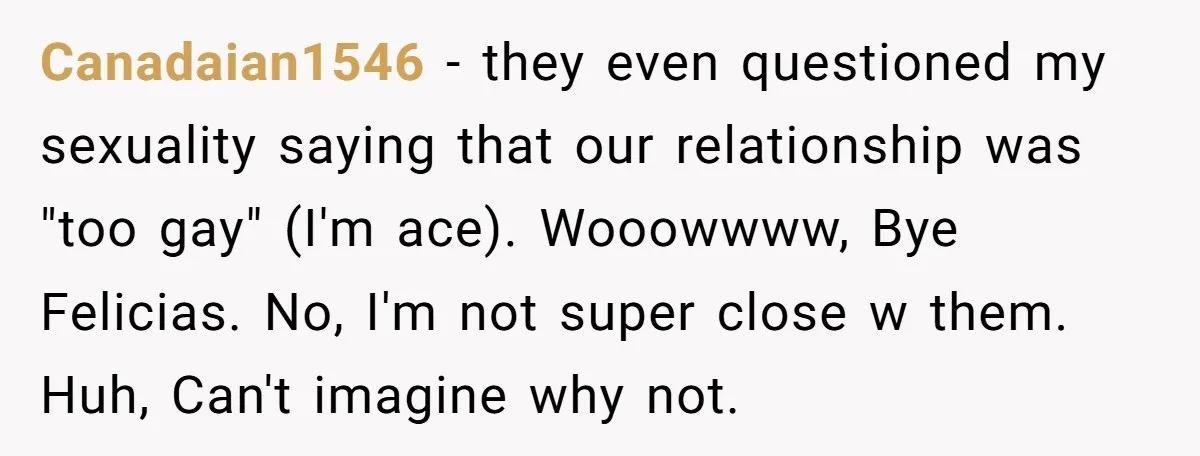Canadaian1546 − they even questioned my sexuality saying that our relationship was "too gay" (I'm ace). Wooowwww, Bye Felicias. No, I'm not super close w them. Huh, Can't imagine why...