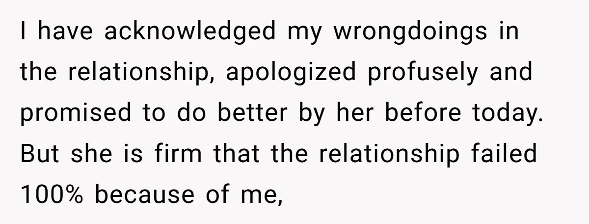 I have acknowledged my wrongdoings in the relationship, apologized profusely and promised to do better by her before today. But she is firm that the relationship failed 100% because of...