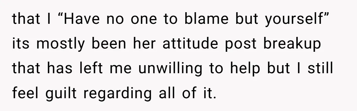 that I “Have no one to blame but yourself” its mostly been her attitude post breakup that has left me unwilling to help but I still feel guilt regarding all...
