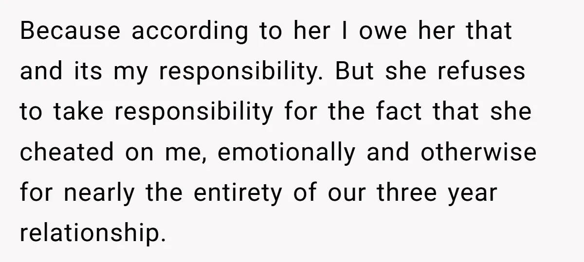 Because according to her I owe her that and its my responsibility. But she refuses to take responsibility for the fact that she cheated on me, emotionally and otherwise for...