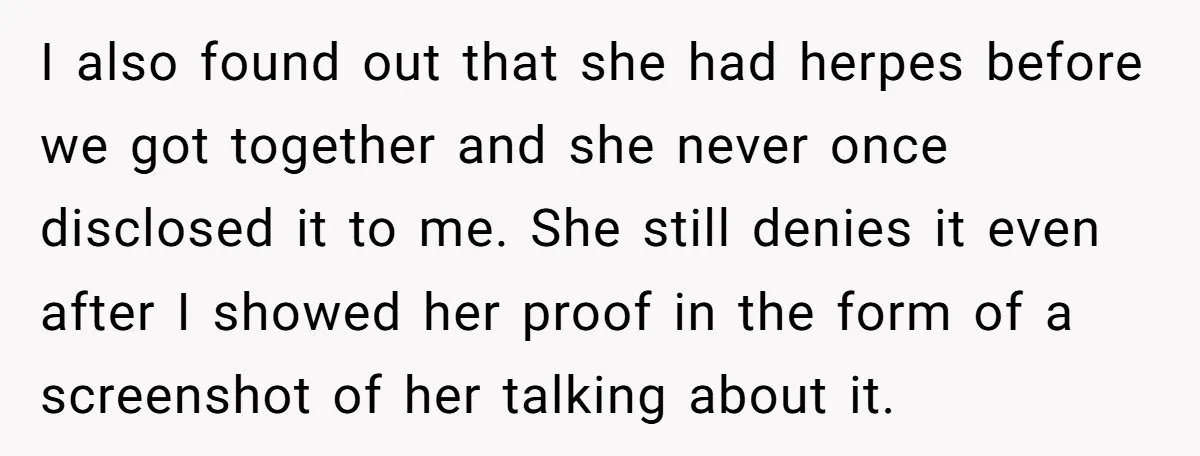I also found out that she had herpes before we got together and she never once disclosed it to me. She still denies it even after I showed her proof...