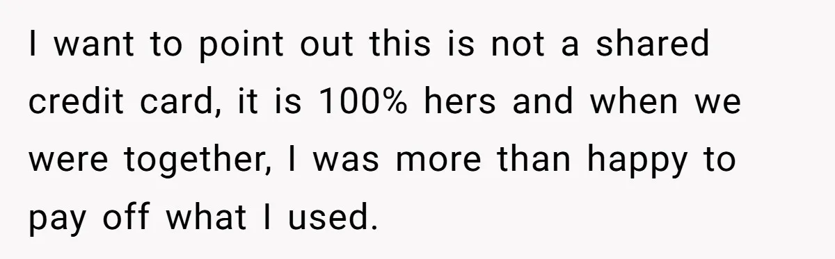 I want to point out this is not a shared credit card, it is 100% hers and when we were together, I was more than happy to pay off what...