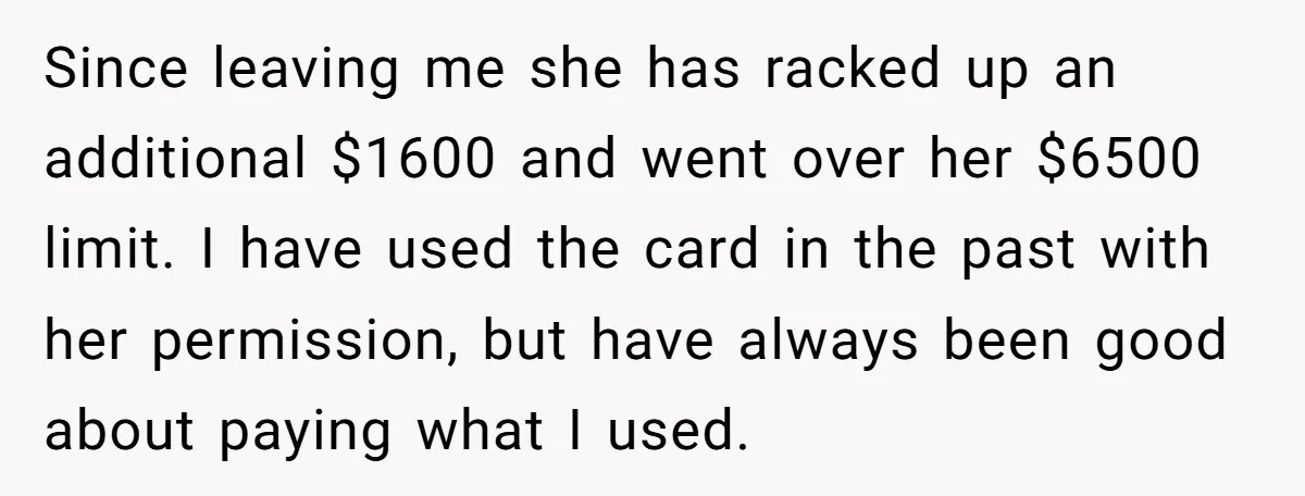 Since leaving me she has racked up an additional $1600 and went over her $6500 limit. I have used the card in the past with her permission, but have always...