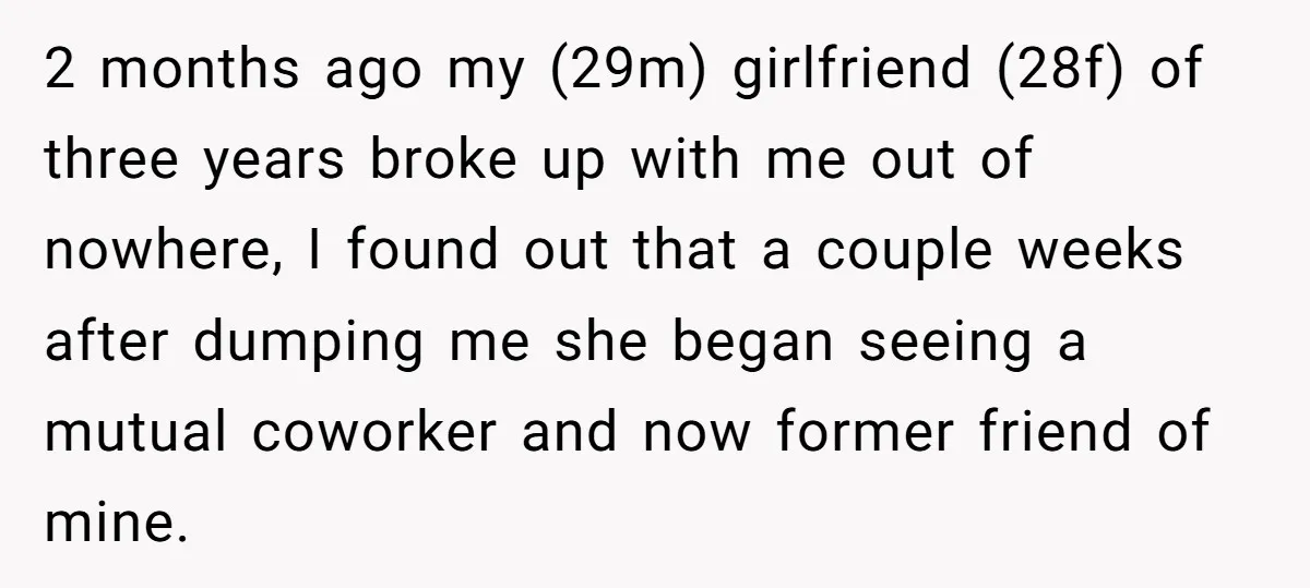 2 months ago my (29m) girlfriend (28f) of three years broke up with me out of nowhere, I found out that a couple weeks after dumping me she began seeing...