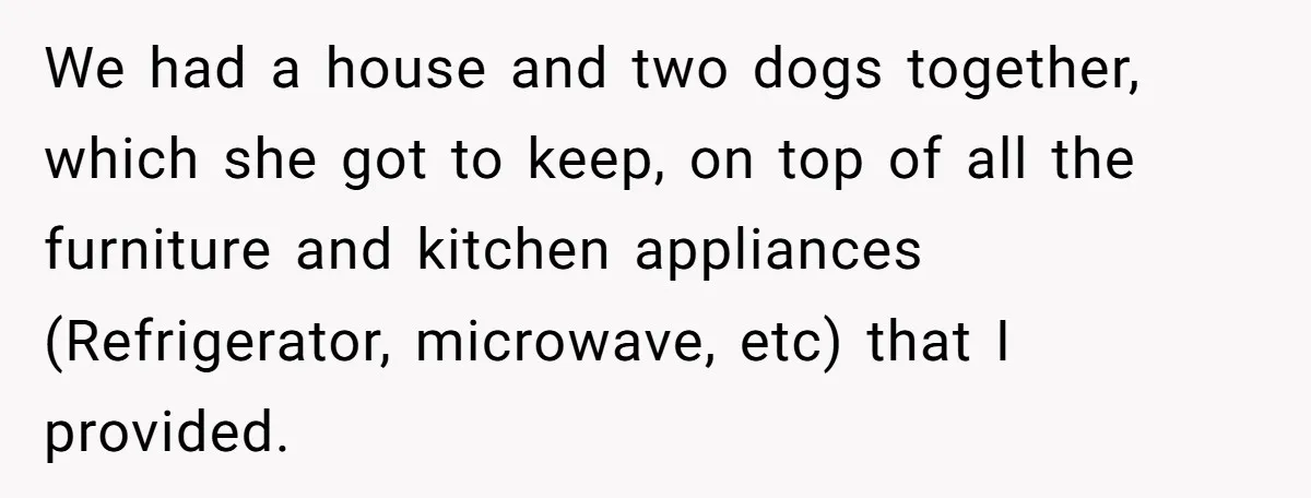 We had a house and two dogs together, which she got to keep, on top of all the furniture and kitchen appliances (Refrigerator, microwave, etc) that I provided.