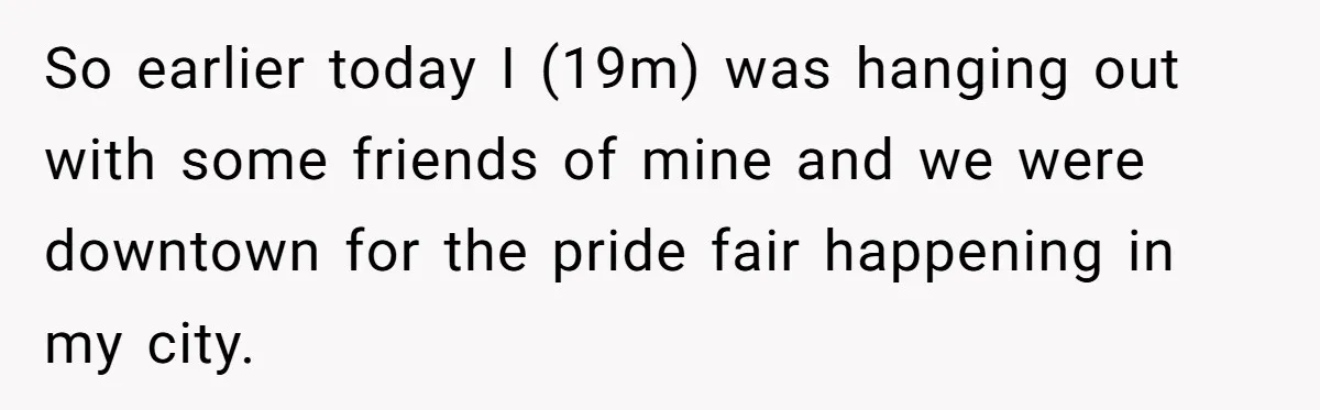 So earlier today I (19m) was hanging out with some friends of mine and we were downtown for the pride fair happening in my city.