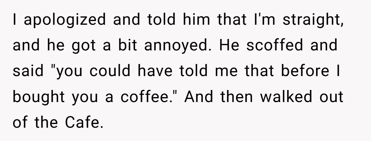 I apologized and told him that I'm straight, and he got a bit annoyed. He scoffed and said "you could have told me that before I bought you a coffee."...