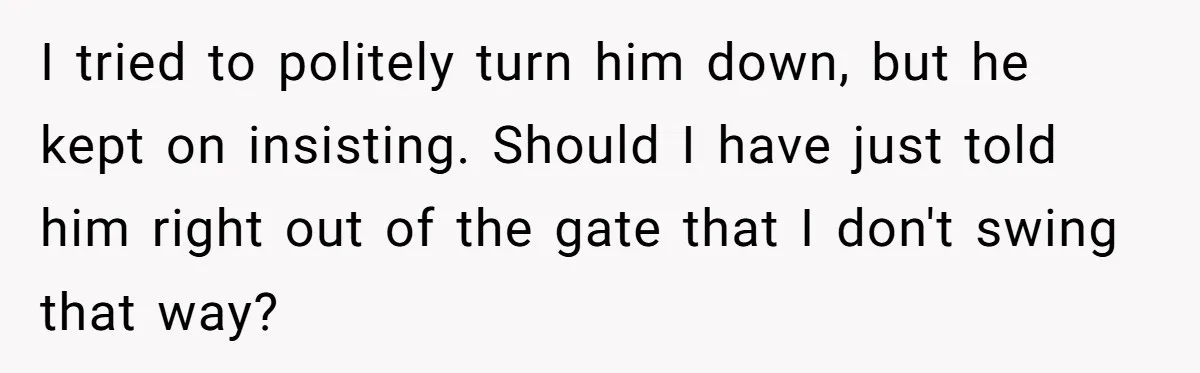 I tried to politely turn him down, but he kept on insisting. Should I have just told him right out of the gate that I don't swing that way?