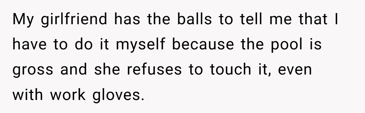 My girlfriend has the balls to tell me that I have to do it myself because the pool is gross and she refuses to touch it, even with work gloves.