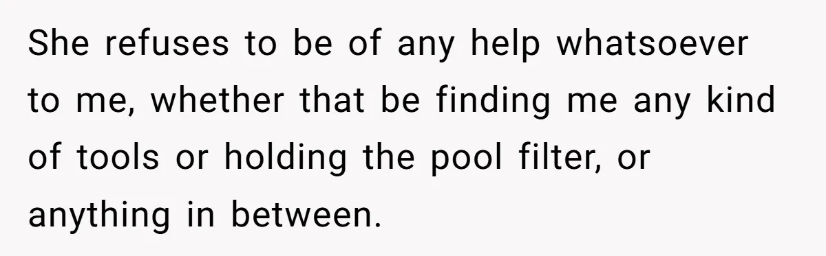 She refuses to be of any help whatsoever to me, whether that be finding me any kind of tools or holding the pool filter, or anything in between.