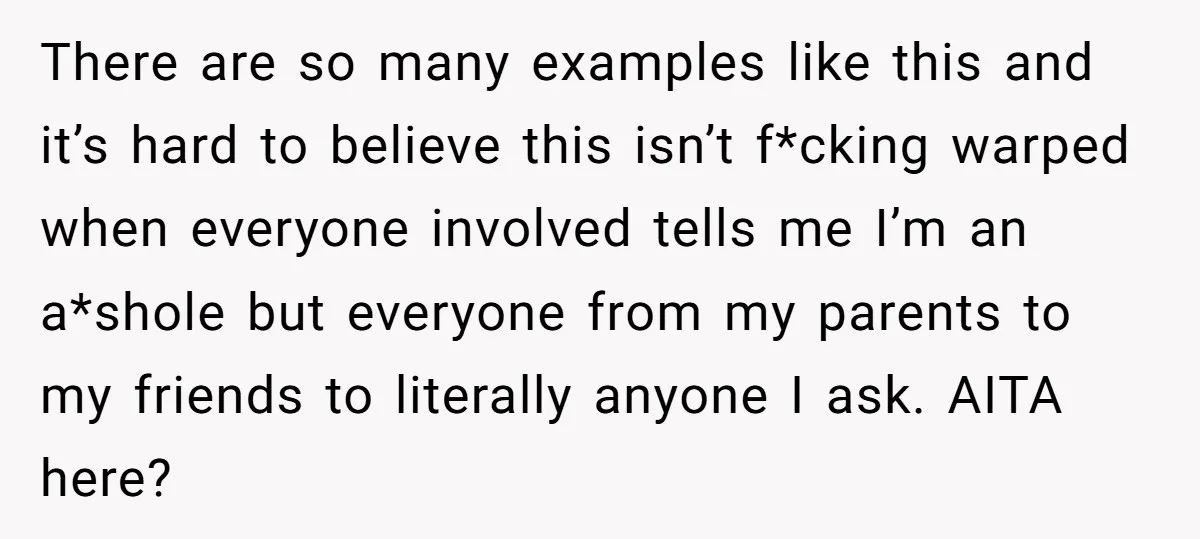 There are so many examples like this and it’s hard to believe this isn’t f*cking warped when everyone involved tells me I’m an a*shole but everyone from my parents to...