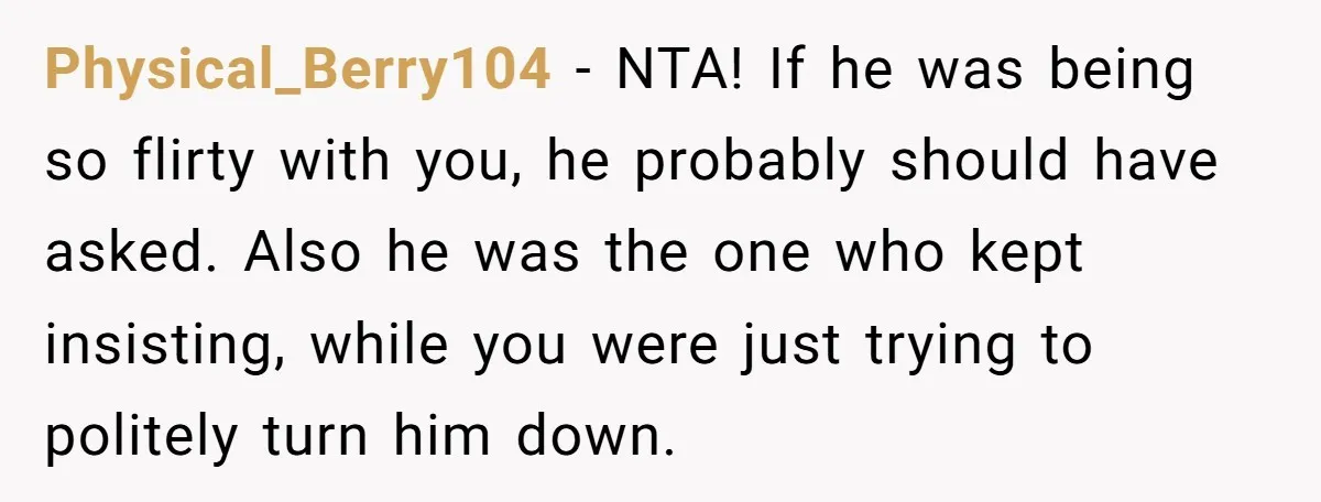 Physical_Berry104 − NTA! If he was being so flirty with you, he probably should have asked. Also he was the one who kept insisting, while you were just trying to...