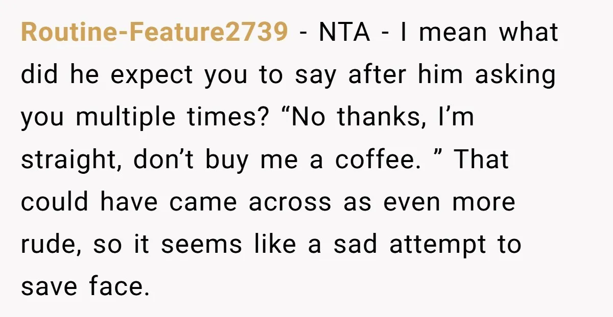 Routine-Feature2739 − NTA - I mean what did he expect you to say after him asking you multiple times? “No thanks, I’m straight, don’t buy me a coffee. ” That...