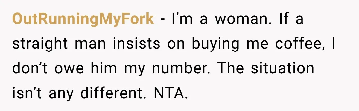 OutRunningMyFork − I’m a woman. If a straight man insists on buying me coffee, I don’t owe him my number. The situation isn’t any different. NTA.