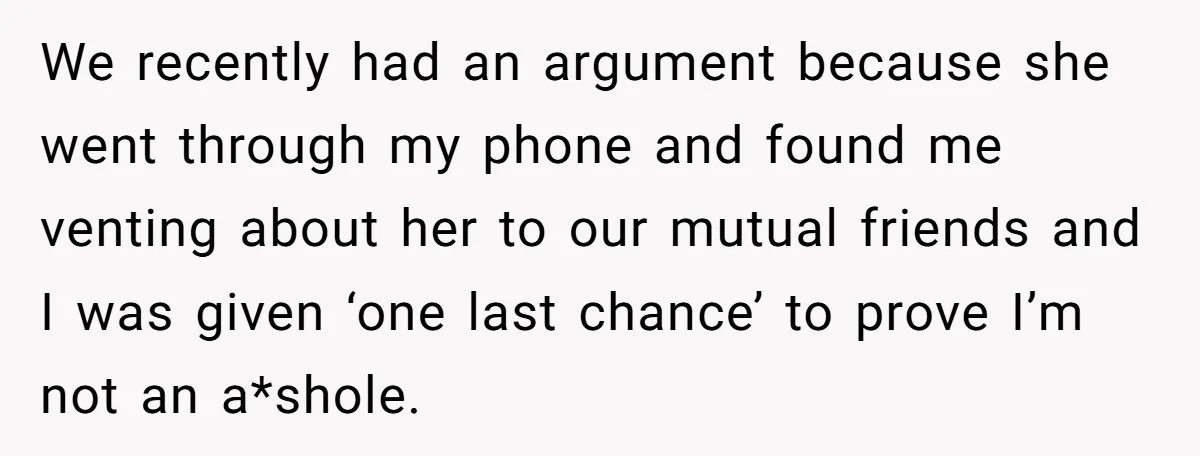 We recently had an argument because she went through my phone and found me venting about her to our mutual friends and I was given ‘one last chance’ to prove...