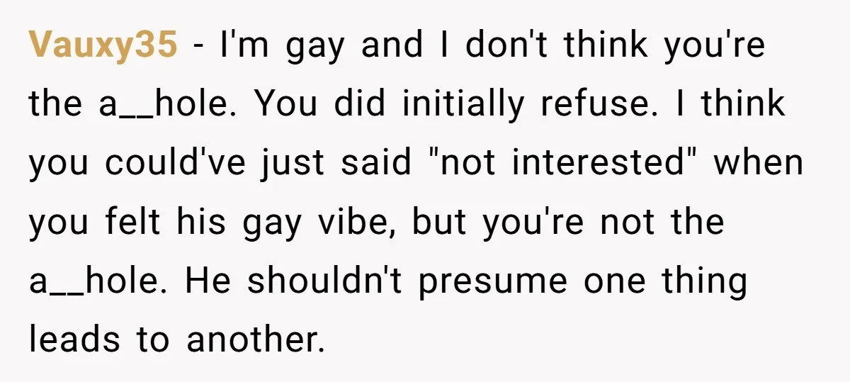 Vauxy35 − I'm gay and I don't think you're the a__hole. You did initially refuse. I think you could've just said "not interested" when you felt his gay vibe, but...