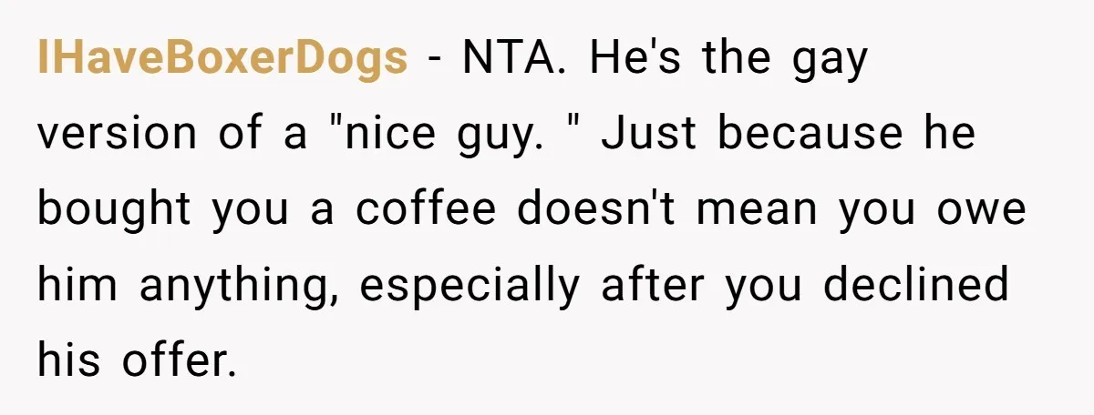 IHaveBoxerDogs − NTA. He's the gay version of a "nice guy. " Just because he bought you a coffee doesn't mean you owe him anything, especially after you declined his...