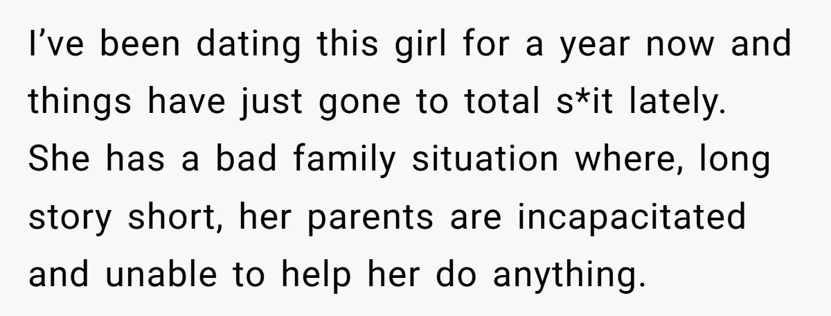 I’ve been dating this girl for a year now and things have just gone to total s*it lately. She has a bad family situation where, long story short, her parents...