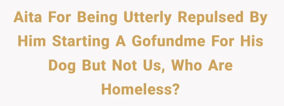 AITA for being utterly repulsed by him starting a GoFundMe for his dog but not us, who are homeless?
