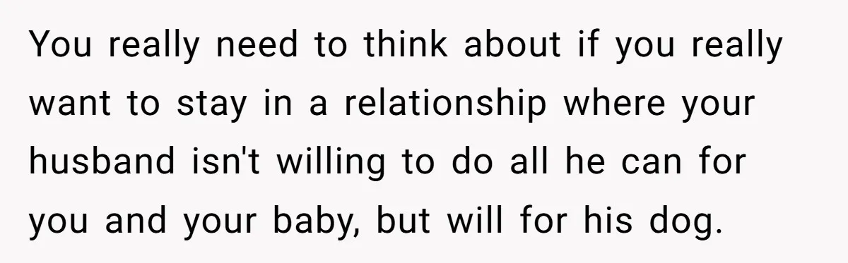 You really need to think about if you really want to stay in a relationship where your husband isn't willing to do all he can for you and your baby,...