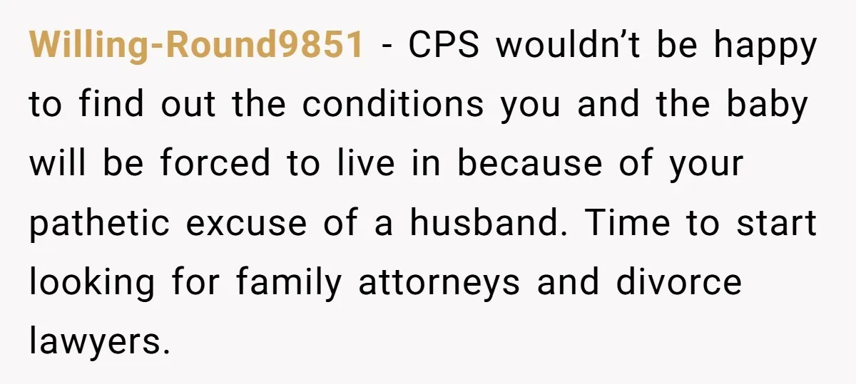 Willing-Round9851 − CPS wouldn’t be happy to find out the conditions you and the baby will be forced to live in because of your pathetic excuse of a husband. Time...