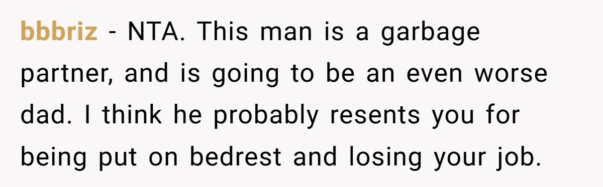 bbbriz − NTA. This man is a garbage partner, and is going to be an even worse dad. I think he probably resents you for being put on bedrest and...
