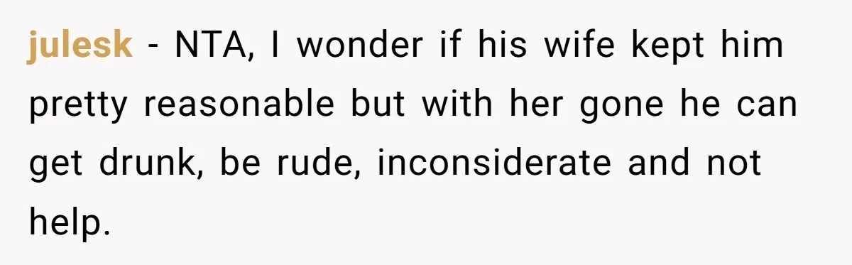 julesk − NTA, I wonder if his wife kept him pretty reasonable but with her gone he can get drunk, be rude, inconsiderate and not help.