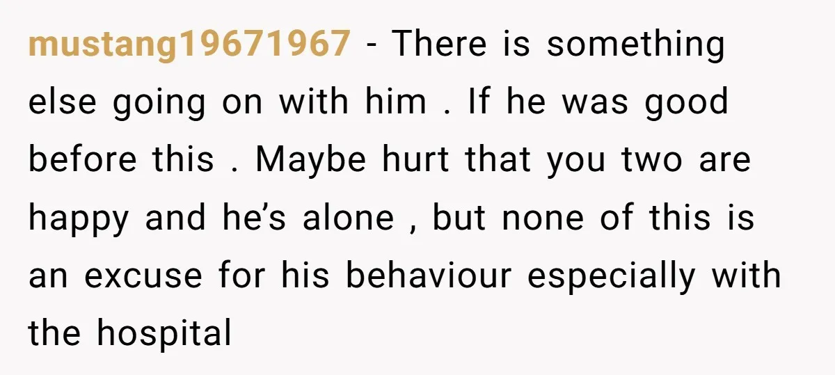 mustang19671967 − There is something else going on with him . If he was good before this . Maybe hurt that you two are happy and he’s alone , but...
