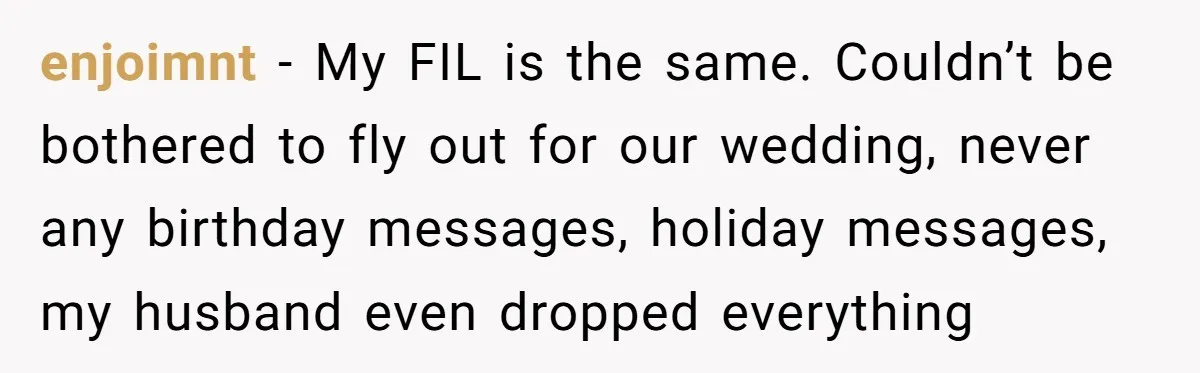 enjoimnt − My FIL is the same. Couldn’t be bothered to fly out for our wedding, never any birthday messages, holiday messages, my husband even dropped everything