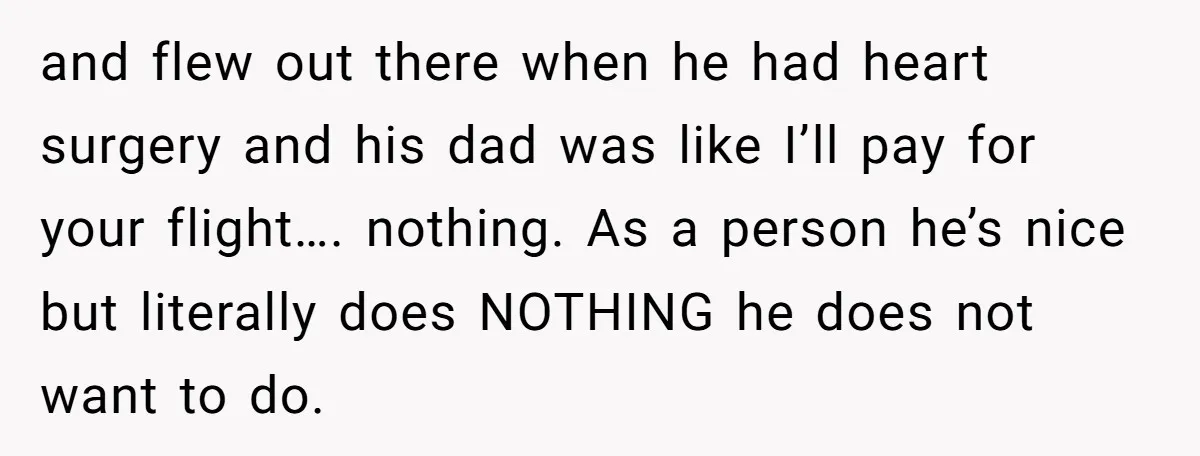 and flew out there when he had heart surgery and his dad was like I’ll pay for your flight…. nothing. As a person he’s nice but literally does NOTHING he...