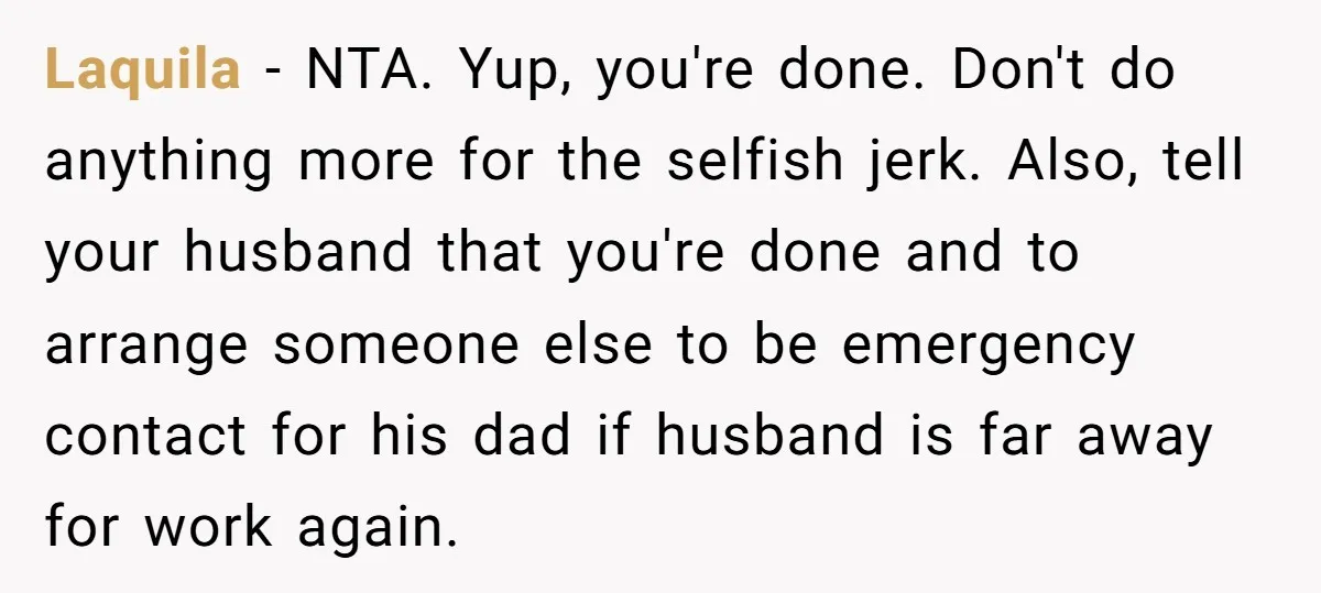 Laquila − NTA. Yup, you're done. Don't do anything more for the selfish jerk. Also, tell your husband that you're done and to arrange someone else to be emergency contact...