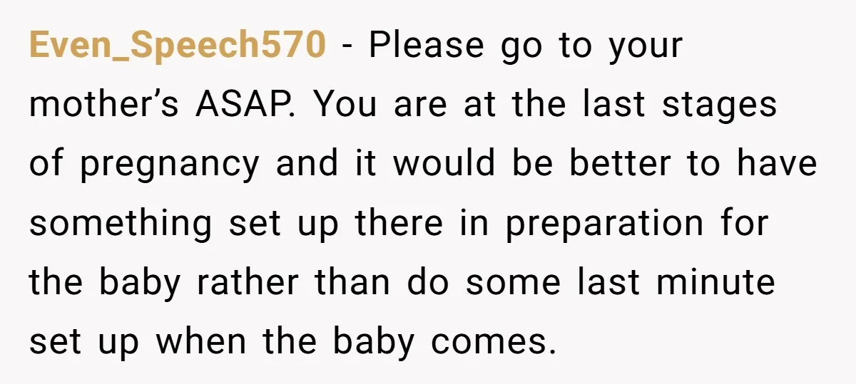 Even_Speech570 − Please go to your mother’s ASAP. You are at the last stages of pregnancy and it would be better to have something set up there in preparation for...