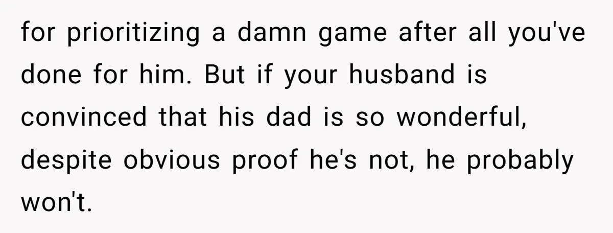 for prioritizing a damn game after all you've done for him. But if your husband is convinced that his dad is so wonderful, despite obvious proof he's not, he probably...