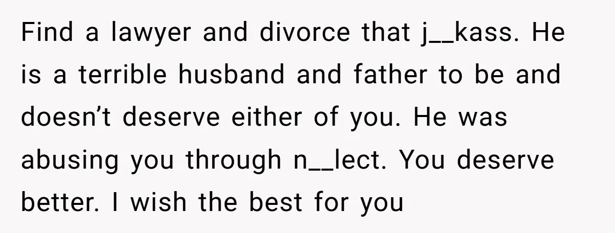 Find a lawyer and divorce that j__kass. He is a terrible husband and father to be and doesn’t deserve either of you. He was abusing you through n__lect. You deserve...