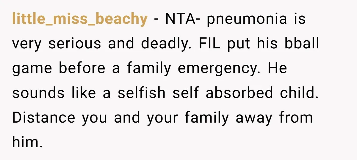 little_miss_beachy − NTA- pneumonia is very serious and deadly. FIL put his bball game before a family emergency. He sounds like a selfish self absorbed child. Distance you and your...