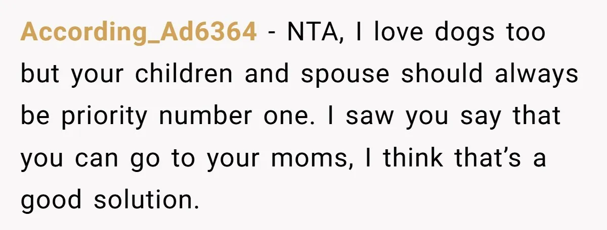 According_Ad6364 − NTA, I love dogs too but your children and spouse should always be priority number one. I saw you say that you can go to your moms, I...