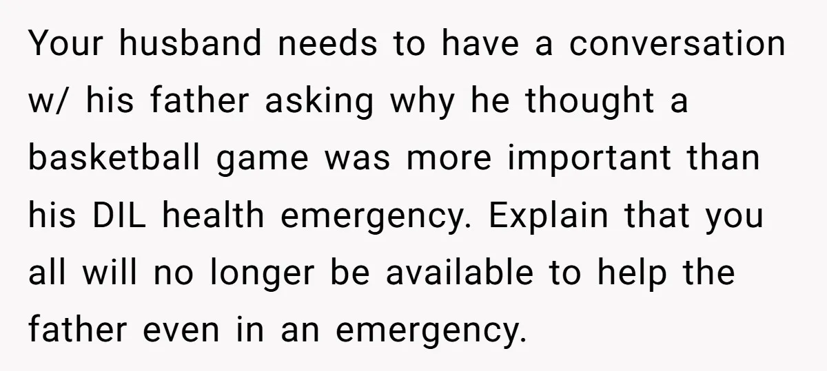 Your husband needs to have a conversation w/ his father asking why he thought a basketball game was more important than his DIL health emergency. Explain that you all will...