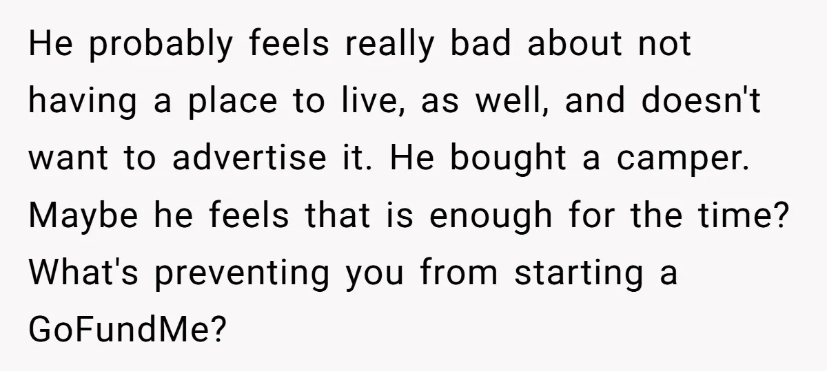 He probably feels really bad about not having a place to live, as well, and doesn't want to advertise it. He bought a camper. Maybe he feels that is enough...
