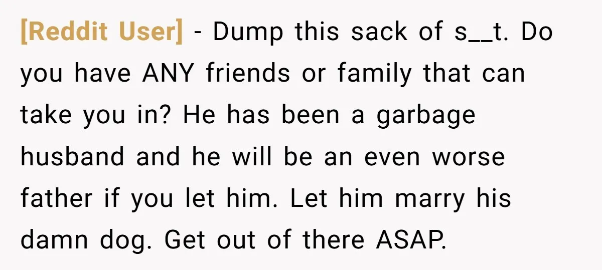 [Reddit User] − Dump this sack of s__t. Do you have ANY friends or family that can take you in? He has been a garbage husband and he will be...