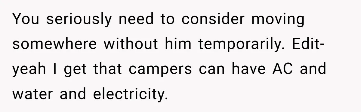You seriously need to consider moving somewhere without him temporarily. Edit- yeah I get that campers can have AC and water and electricity.