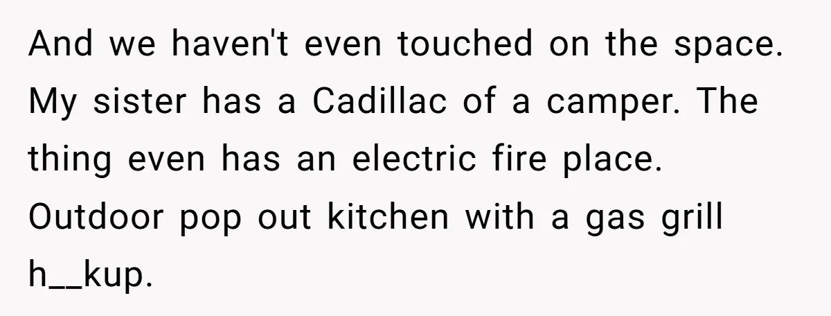 And we haven't even touched on the space. My sister has a Cadillac of a camper. The thing even has an electric fire place. Outdoor pop out kitchen with a...