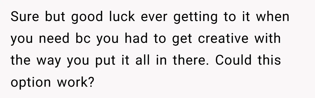 Sure but good luck ever getting to it when you need bc you had to get creative with the way you put it all in there. Could this option work?