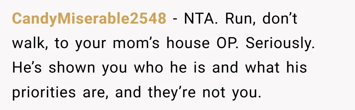 CandyMiserable2548 − NTA. Run, don’t walk, to your mom’s house OP. Seriously. He’s shown you who he is and what his priorities are, and they’re not you.