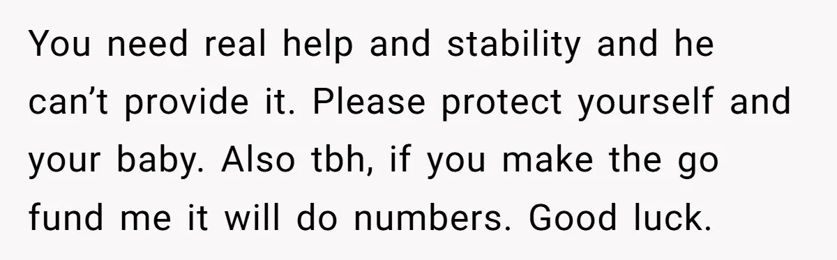 You need real help and stability and he can’t provide it. Please protect yourself and your baby. Also tbh, if you make the go fund me it will do numbers....