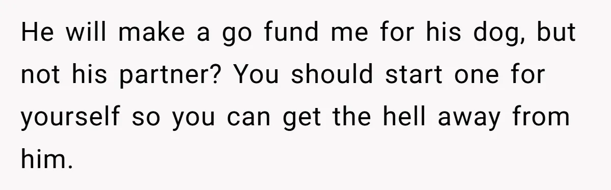 He will make a go fund me for his dog, but not his partner? You should start one for yourself so you can get the hell away from him.
