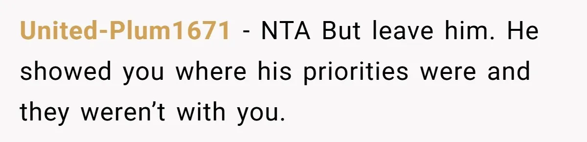 United-Plum1671 − NTA But leave him. He showed you where his priorities were and they weren’t with you.