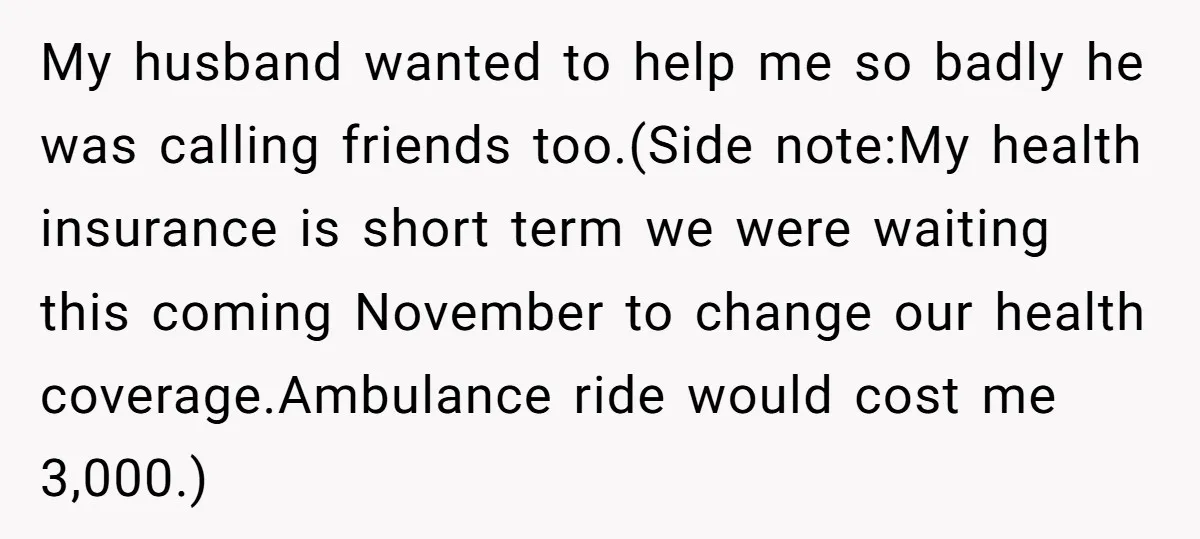 My husband wanted to help me so badly he was calling friends too.(Side note:My health insurance is short term we were waiting this coming November to change our health coverage.Ambulance...