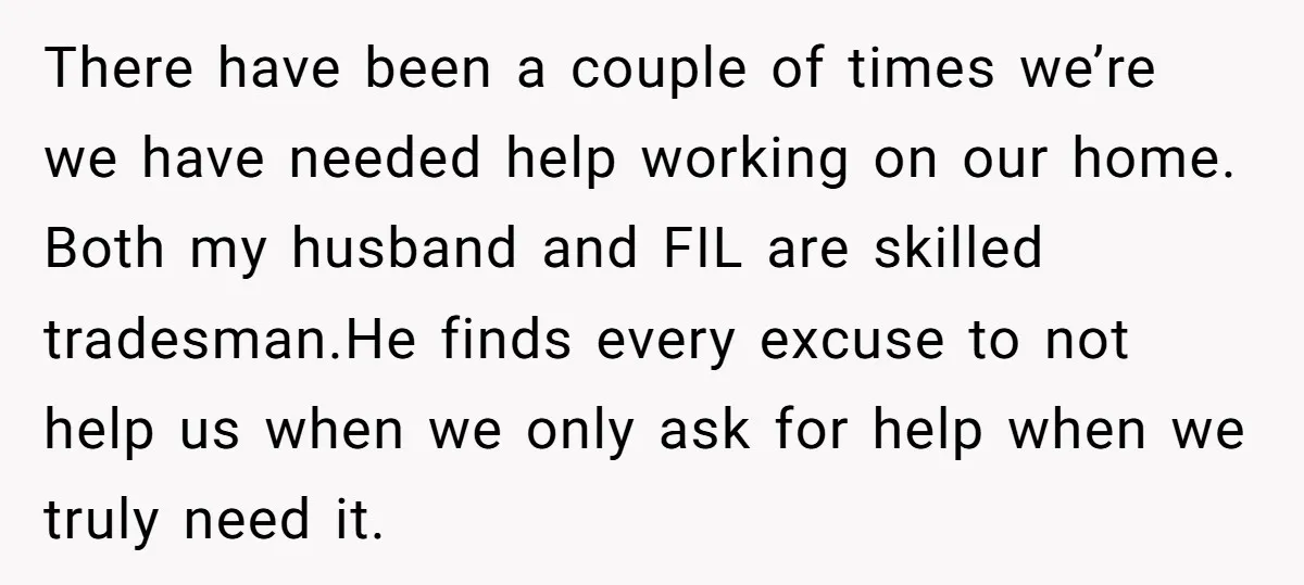 There have been a couple of times we’re we have needed help working on our home. Both my husband and FIL are skilled tradesman.He finds every excuse to not help...