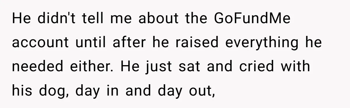 He didn't tell me about the GoFundMe account until after he raised everything he needed either. He just sat and cried with his dog, day in and day out,